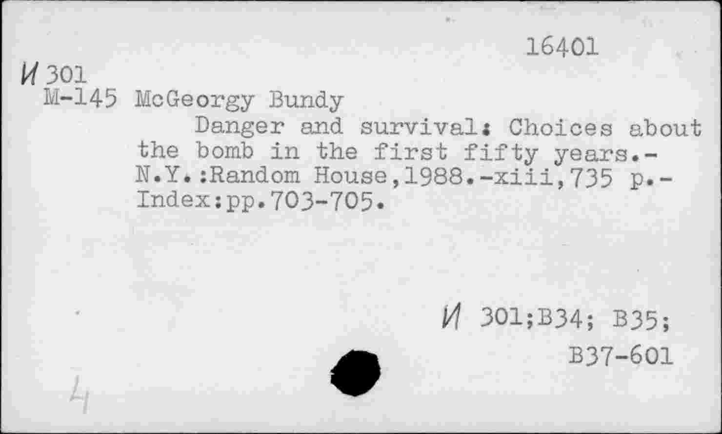 ﻿16401
301
M-145 MeGeorgy Bundy
Danger and survival* Choices about the bomb in the first fifty years.-N.Y.:Random House,1988.-xiii,735 p.-Indexjpp.703-705.
M 301;B34; B35;
B37-601